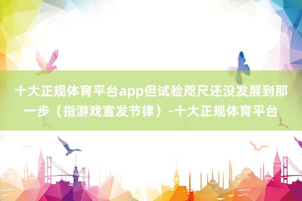 十大正规体育平台app但试验咫尺还没发展到那一步（指游戏宣发节律）-十大正规体育平台