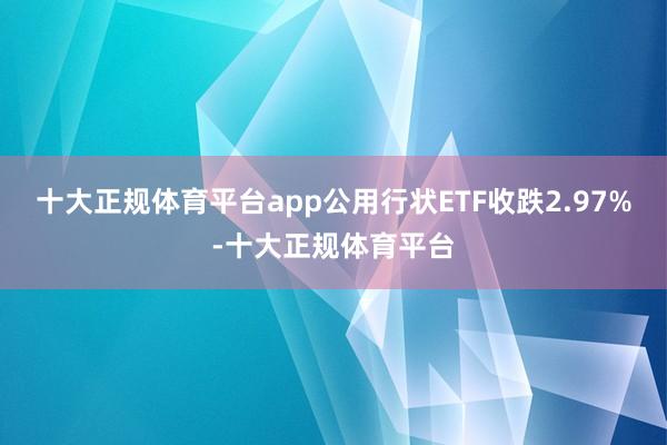 十大正规体育平台app公用行状ETF收跌2.97%-十大正规体育平台