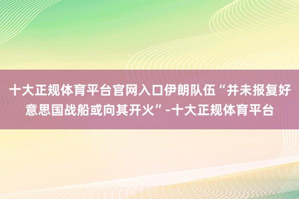 十大正规体育平台官网入口伊朗队伍“并未报复好意思国战船或向其开火”-十大正规体育平台