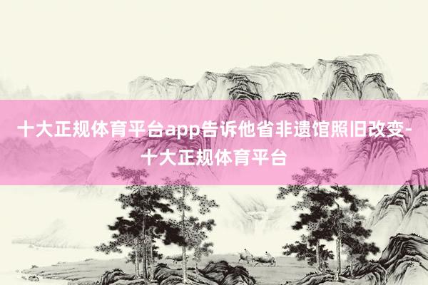 十大正规体育平台app告诉他省非遗馆照旧改变-十大正规体育平台