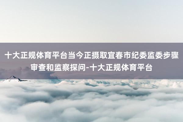 十大正规体育平台当今正摄取宜春市纪委监委步骤审查和监察探问-十大正规体育平台