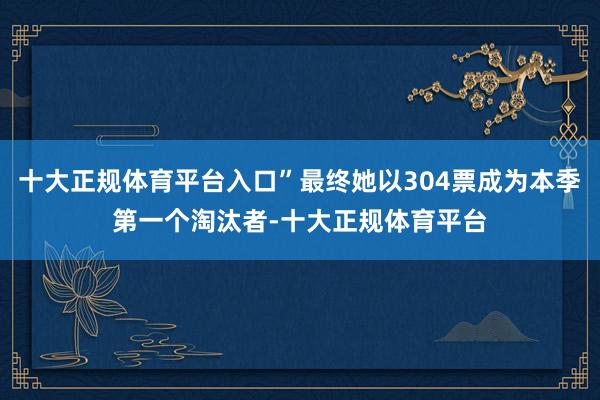 十大正规体育平台入口”最终她以304票成为本季第一个淘汰者-十大正规体育平台