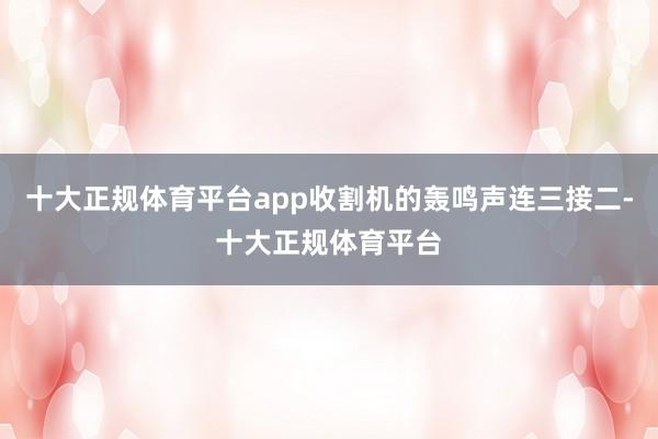 十大正规体育平台app收割机的轰鸣声连三接二-十大正规体育平台