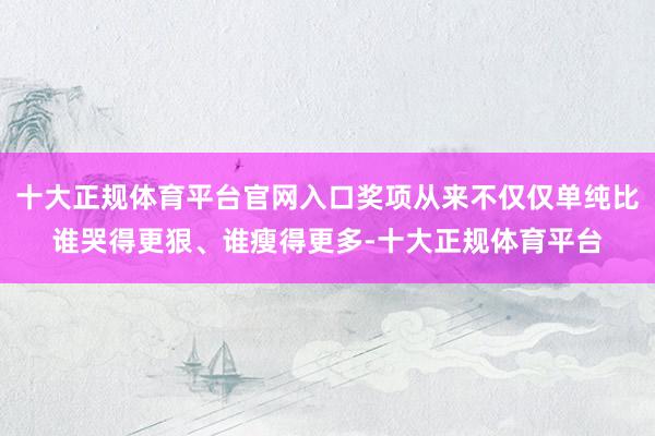 十大正规体育平台官网入口奖项从来不仅仅单纯比谁哭得更狠、谁瘦得更多-十大正规体育平台