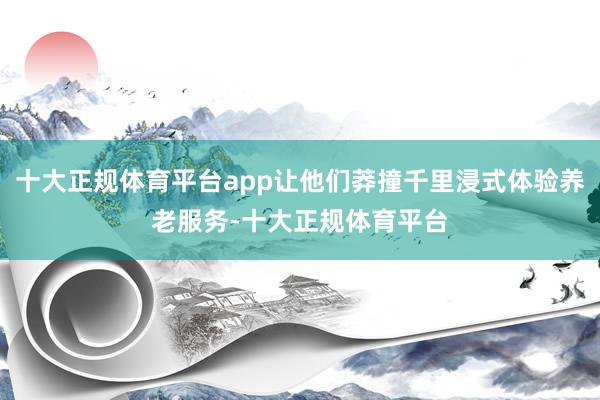 十大正规体育平台app让他们莽撞千里浸式体验养老服务-十大正规体育平台