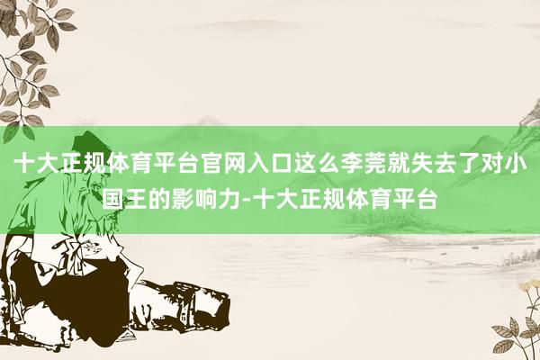 十大正规体育平台官网入口这么李莞就失去了对小国王的影响力-十大正规体育平台