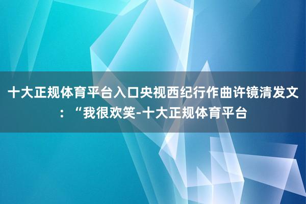 十大正规体育平台入口央视西纪行作曲许镜清发文：“我很欢笑-十大正规体育平台