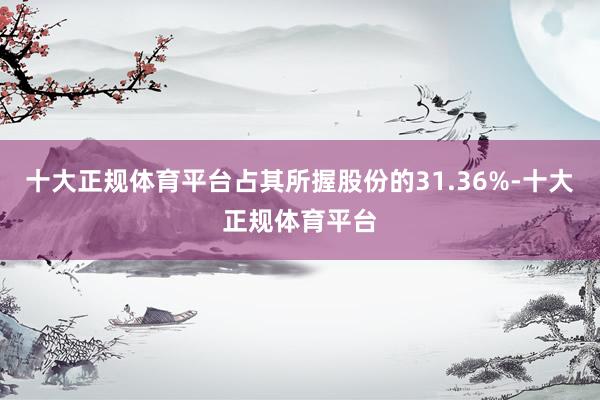 十大正规体育平台占其所握股份的31.36%-十大正规体育平台