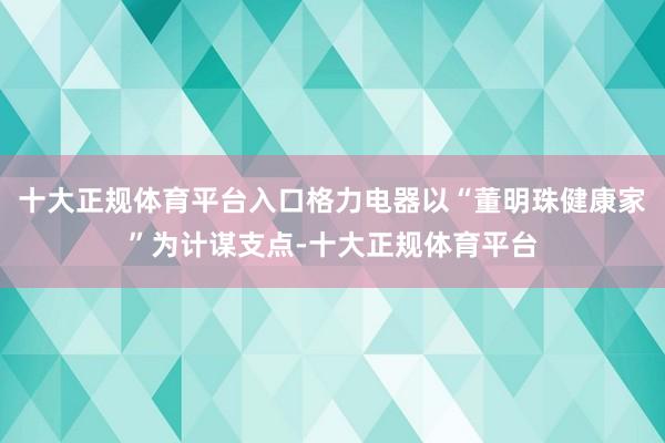 十大正规体育平台入口格力电器以“董明珠健康家”为计谋支点-十大正规体育平台