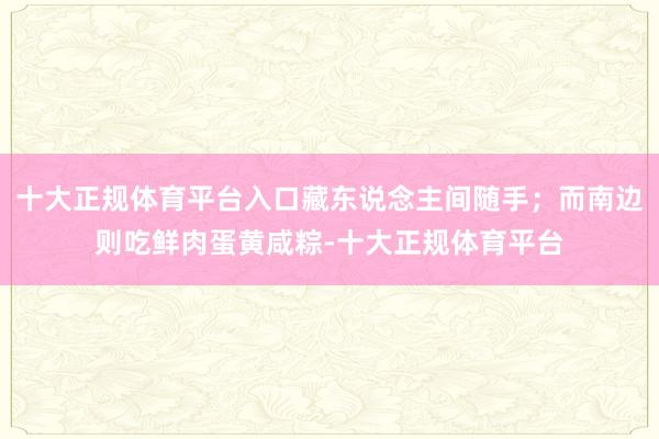 十大正规体育平台入口藏东说念主间随手;而南边则吃鲜肉蛋黄咸粽-十大正规体育平台