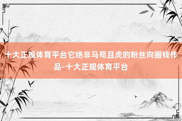十大正规体育平台它绝非马苟且虎的粉丝向圈钱作品-十大正规体育平台