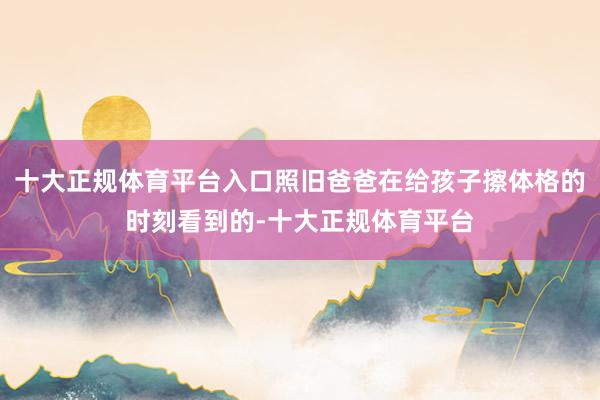 十大正规体育平台入口照旧爸爸在给孩子擦体格的时刻看到的-十大正规体育平台