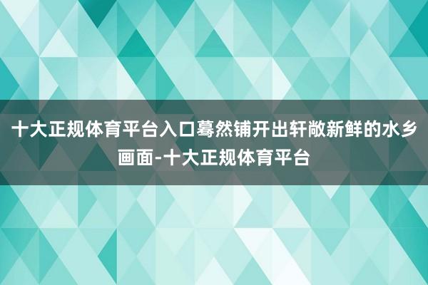 十大正规体育平台入口蓦然铺开出轩敞新鲜的水乡画面-十大正规体育平台