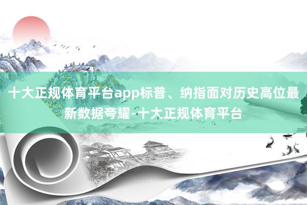 十大正规体育平台app标普、纳指面对历史高位最新数据夸耀-十大正规体育平台