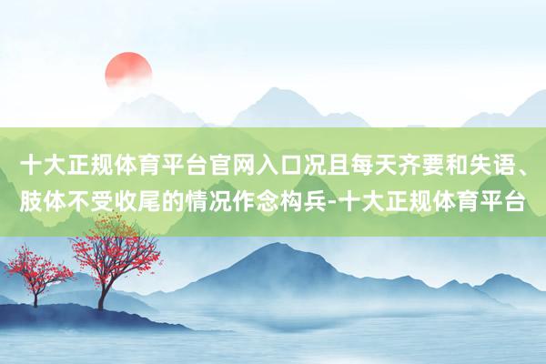 十大正规体育平台官网入口况且每天齐要和失语、肢体不受收尾的情况作念构兵-十大正规体育平台
