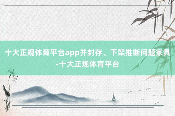 十大正规体育平台app并封存、下架推断问题家具-十大正规体育平台
