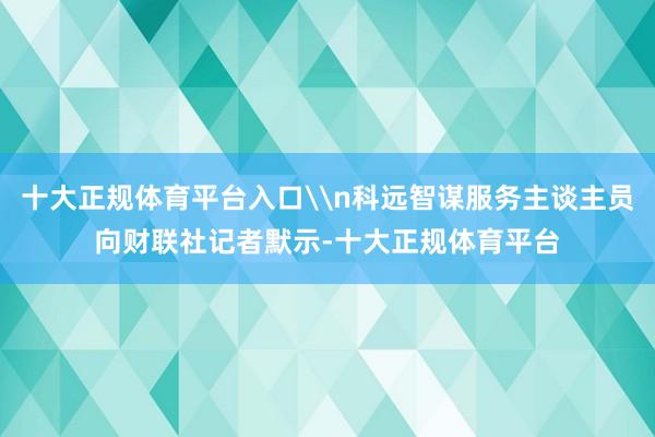 十大正规体育平台入口\n科远智谋服务主谈主员向财联社记者默示-十大正规体育平台