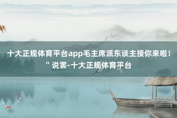 十大正规体育平台app毛主席派东谈主接你来啦！”说罢-十大正规体育平台