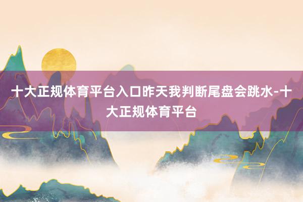 十大正规体育平台入口昨天我判断尾盘会跳水-十大正规体育平台