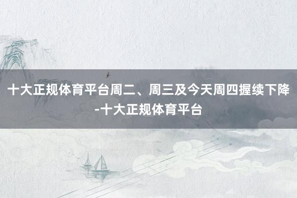十大正规体育平台周二、周三及今天周四握续下降-十大正规体育平台