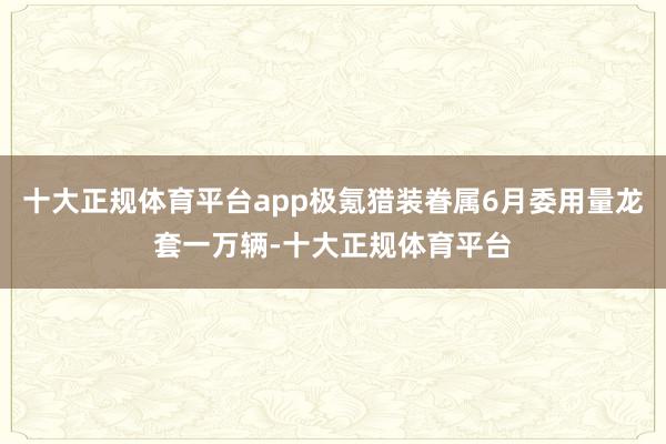 十大正规体育平台app极氪猎装眷属6月委用量龙套一万辆-十大正规体育平台