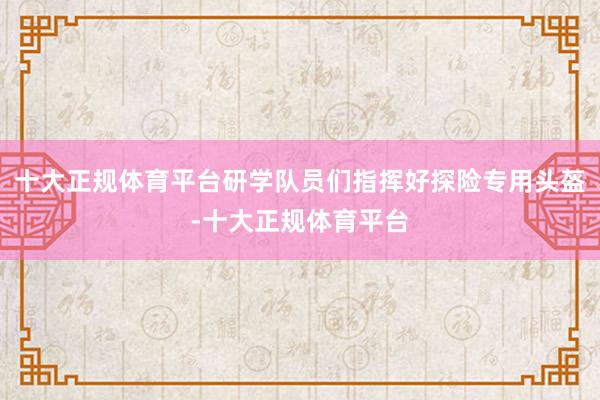 十大正规体育平台研学队员们指挥好探险专用头盔-十大正规体育平台