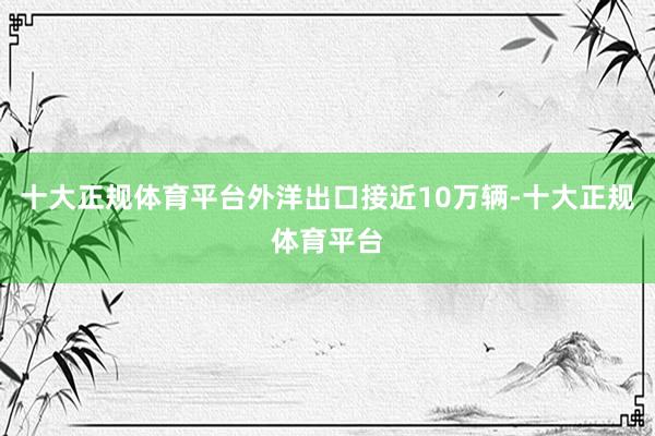 十大正规体育平台外洋出口接近10万辆-十大正规体育平台