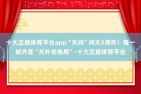 十大正规体育平台app“天问”问天5周年！每一帧齐是“天外名格局”-十大正规体育平台