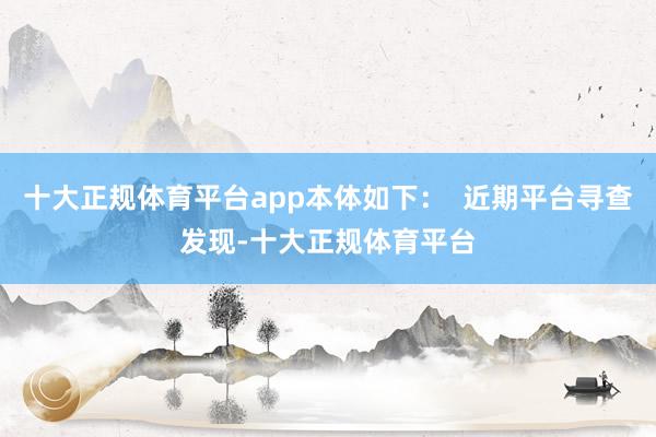 十大正规体育平台app本体如下: 近期平台寻查发现-十大正规体育平台
