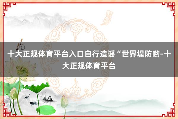 十大正规体育平台入口自行造谣“世界堤防哟-十大正规体育平台