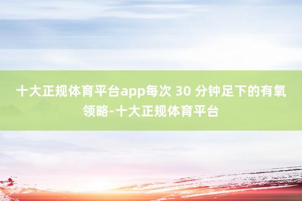 十大正规体育平台app每次 30 分钟足下的有氧领略-十大正规体育平台