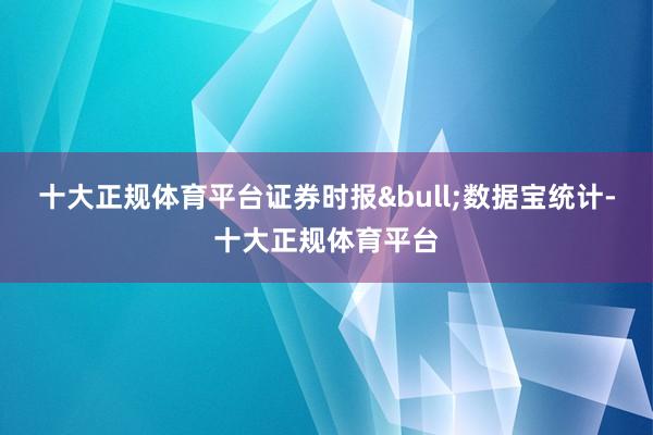 十大正规体育平台证券时报•数据宝统计-十大正规体育平台