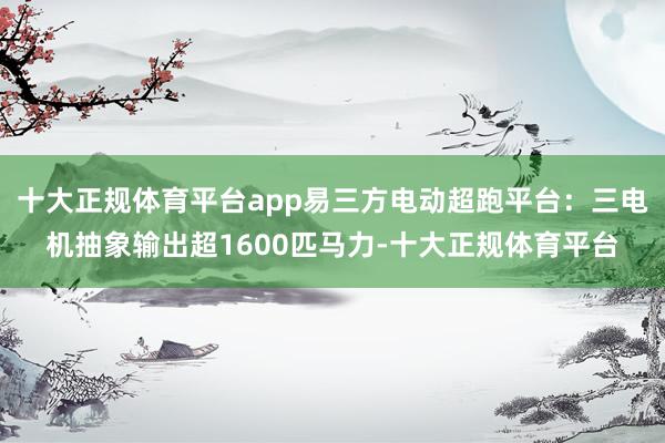 十大正规体育平台app易三方电动超跑平台:三电机抽象输出超1600匹马力-十大正规体育平台