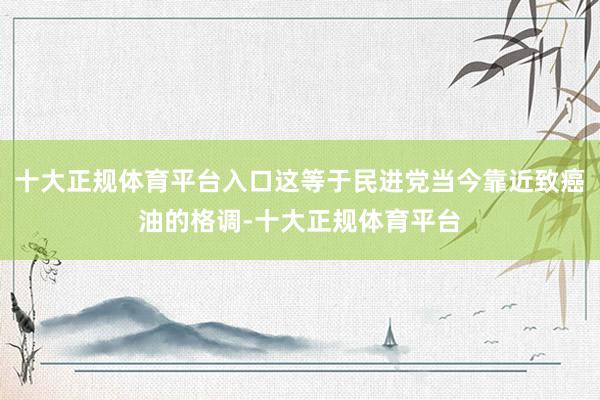 十大正规体育平台入口这等于民进党当今靠近致癌油的格调-十大正规体育平台