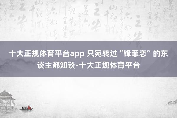 十大正规体育平台app 只宛转过“锋菲恋”的东谈主都知谈-十大正规体育平台