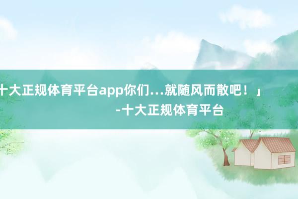 十大正规体育平台app你们…就随风而散吧！」                      -十大正规体育平台