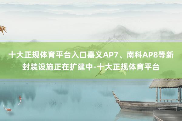 十大正规体育平台入口嘉义AP7、南科AP8等新封装设施正在扩建中-十大正规体育平台
