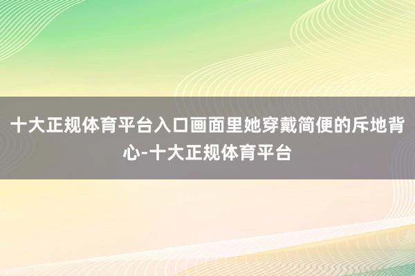 十大正规体育平台入口画面里她穿戴简便的斥地背心-十大正规体育平台