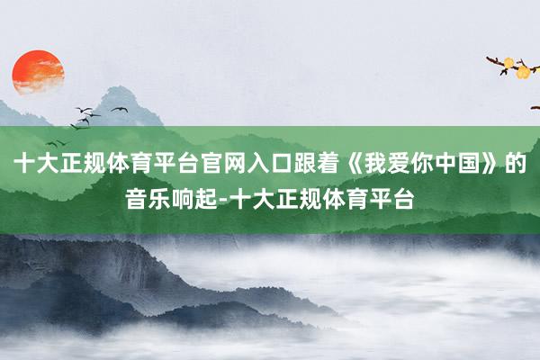十大正规体育平台官网入口跟着《我爱你中国》的音乐响起-十大正规体育平台