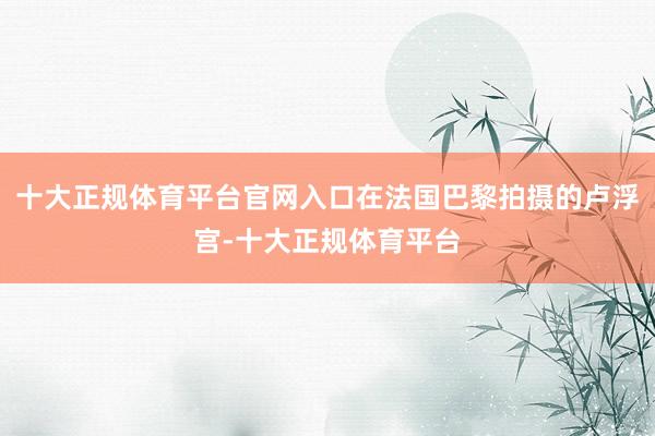 十大正规体育平台官网入口在法国巴黎拍摄的卢浮宫-十大正规体育平台