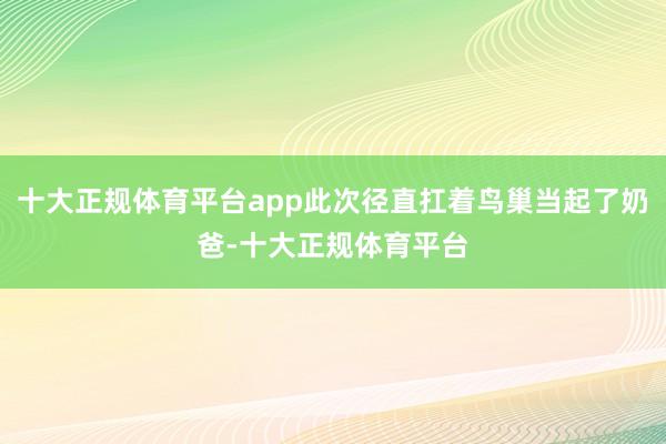 十大正规体育平台app此次径直扛着鸟巢当起了奶爸-十大正规体育平台