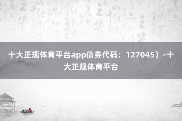 十大正规体育平台app债券代码：127045）-十大正规体育平台