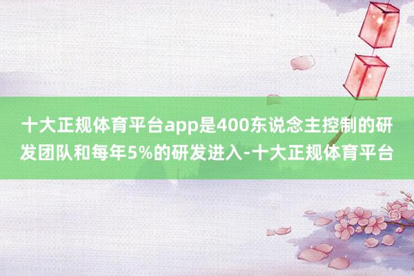 十大正规体育平台app是400东说念主控制的研发团队和每年5%的研发进入-十大正规体育平台