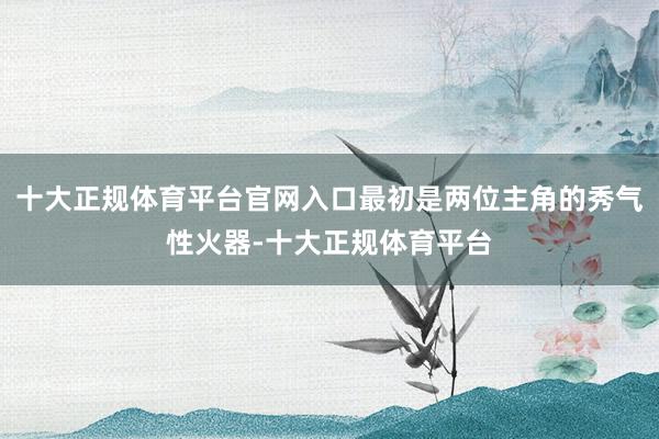 十大正规体育平台官网入口最初是两位主角的秀气性火器-十大正规体育平台
