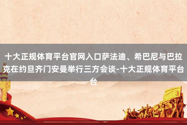十大正规体育平台官网入口萨法迪、希巴尼与巴拉克在约旦齐门安曼举行三方会谈-十大正规体育平台