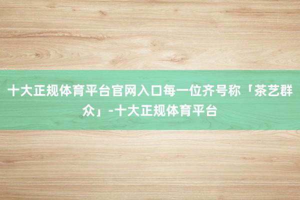 十大正规体育平台官网入口每一位齐号称「茶艺群众」-十大正规体育平台