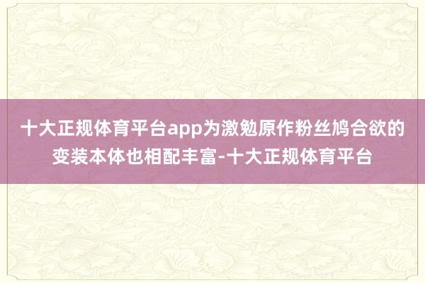 十大正规体育平台app为激勉原作粉丝鸠合欲的变装本体也相配丰富-十大正规体育平台