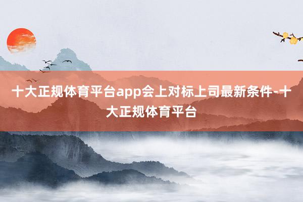 十大正规体育平台app会上对标上司最新条件-十大正规体育平台