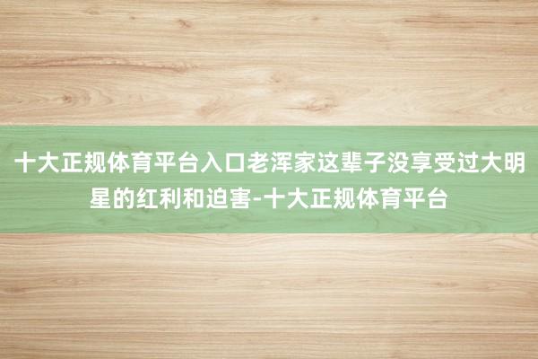 十大正规体育平台入口老浑家这辈子没享受过大明星的红利和迫害-十大正规体育平台