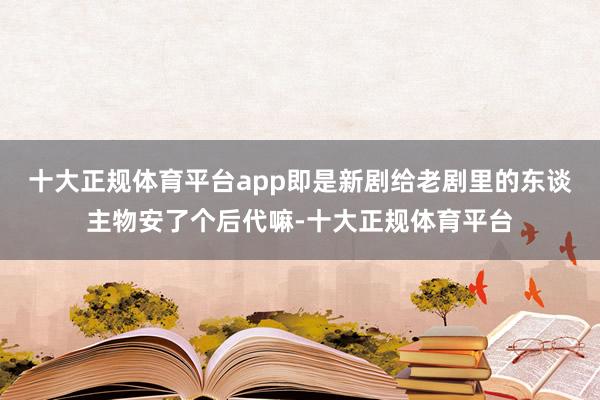 十大正规体育平台app即是新剧给老剧里的东谈主物安了个后代嘛-十大正规体育平台